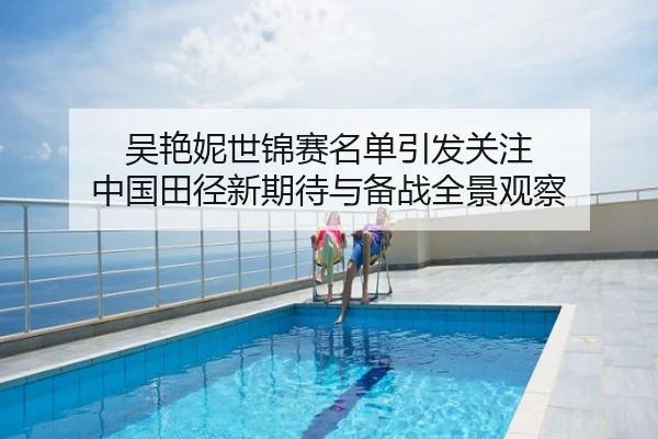 吴艳妮世锦赛名单引发关注 中国田径新期待与备战全景观察