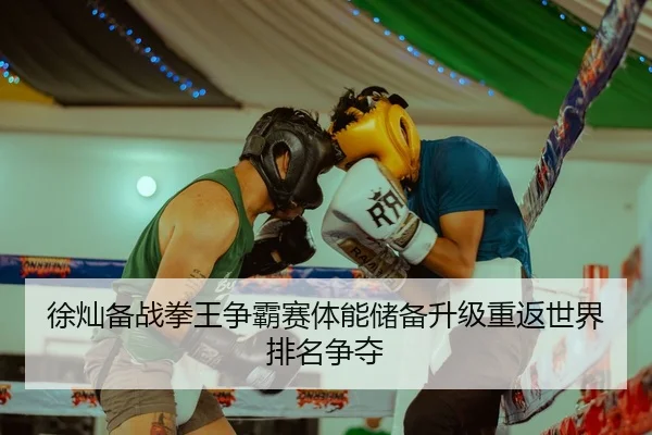 徐灿备战拳王争霸赛体能储备升级重返世界排名争夺