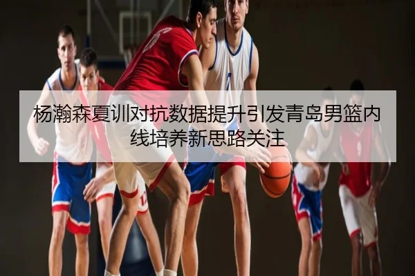 杨瀚森夏训对抗数据提升引发青岛男篮内线培养新思路关注