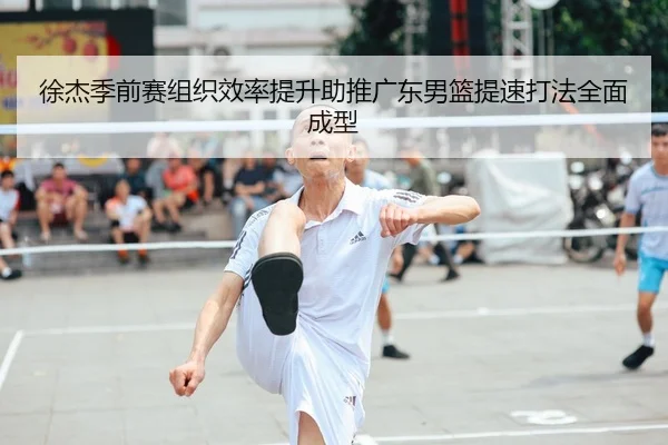 徐杰季前赛组织效率提升助推广东男篮提速打法全面成型