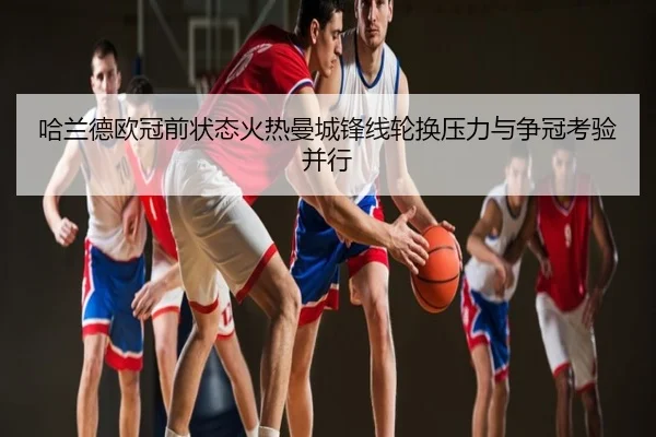 哈兰德欧冠前状态火热曼城锋线轮换压力与争冠考验并行