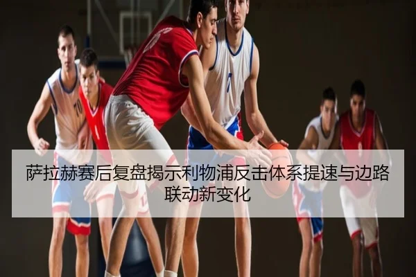 萨拉赫赛后复盘揭示利物浦反击体系提速与边路联动新变化