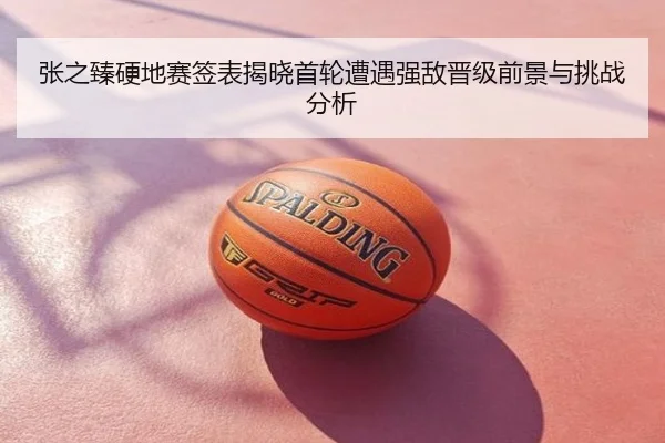 张之臻硬地赛签表揭晓首轮遭遇强敌晋级前景与挑战分析