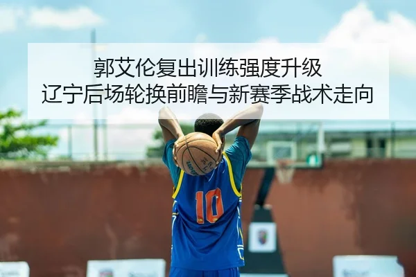 郭艾伦复出训练强度升级 辽宁后场轮换前瞻与新赛季战术走向