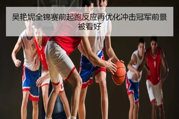 吴艳妮全锦赛前起跑反应再优化冲击冠军前景被看好