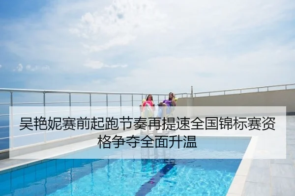吴艳妮赛前起跑节奏再提速全国锦标赛资格争夺全面升温