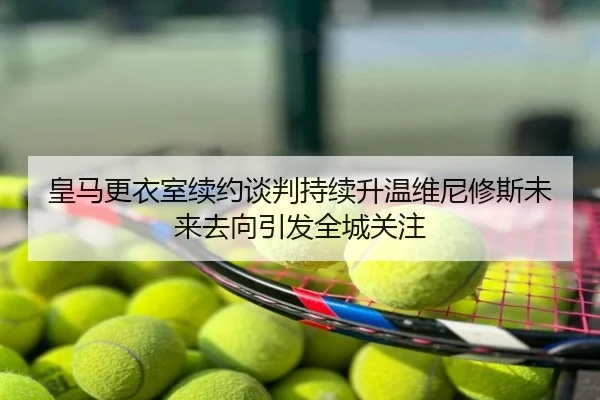 皇马更衣室续约谈判持续升温维尼修斯未来去向引发全城关注