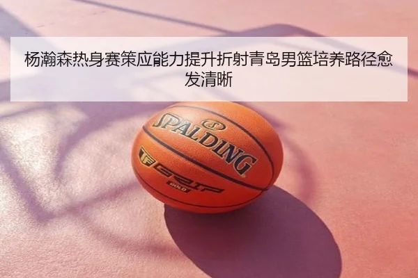 杨瀚森热身赛策应能力提升折射青岛男篮培养路径愈发清晰