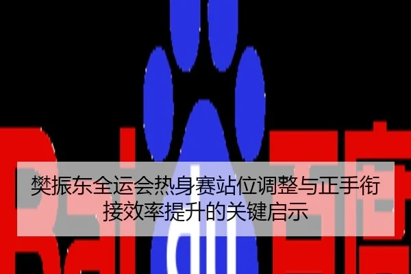 樊振东全运会热身赛站位调整与正手衔接效率提升的关键启示